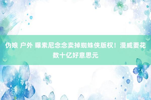 伪娘 户外 曝索尼念念卖掉蜘蛛侠版权！漫威要花数十亿好意思元