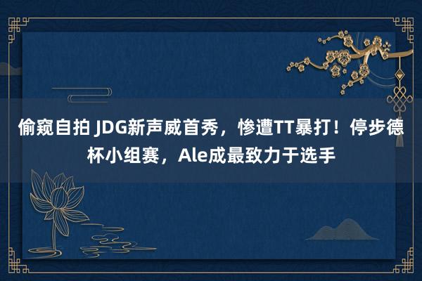 偷窥自拍 JDG新声威首秀，惨遭TT暴打！停步德杯小组赛，Ale成最致力于选手