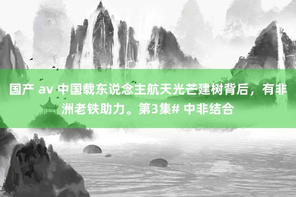 国产 av 中国载东说念主航天光芒建树背后，有非洲老铁助力。第3集# 中非结合