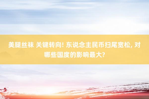 美腿丝袜 关键转向! 东说念主民币扫尾宽松， 对哪些国度的影响最大?