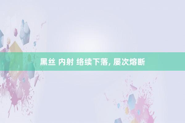 黑丝 内射 络续下落， 屡次熔断