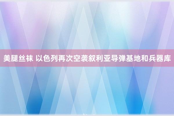 美腿丝袜 以色列再次空袭叙利亚导弹基地和兵器库