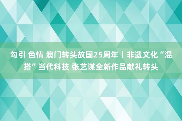 勾引 色情 澳门转头故国25周年丨非遗文化“混搭”当代科技 张艺谋全新作品献礼转头