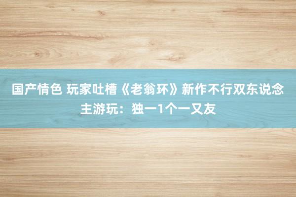 国产情色 玩家吐槽《老翁环》新作不行双东说念主游玩：独一1个一又友