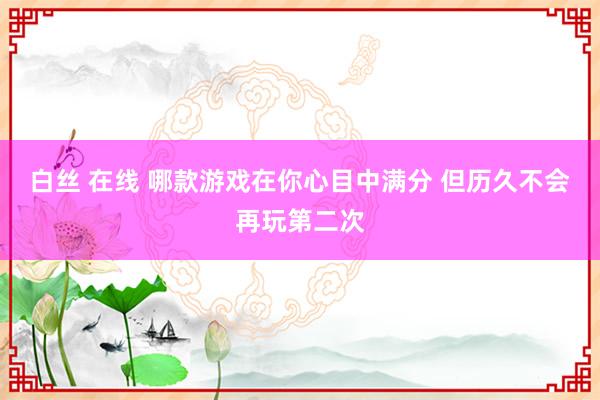 白丝 在线 哪款游戏在你心目中满分 但历久不会再玩第二次