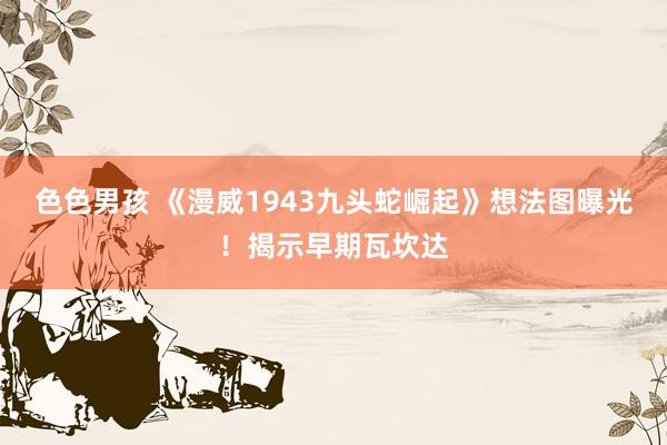 色色男孩 《漫威1943九头蛇崛起》想法图曝光！揭示早期瓦坎达