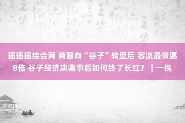 插插插综合网 商圈向“谷子”转型后 客流最情愿8倍 谷子经济决骤事后如何终了长红？︱一探