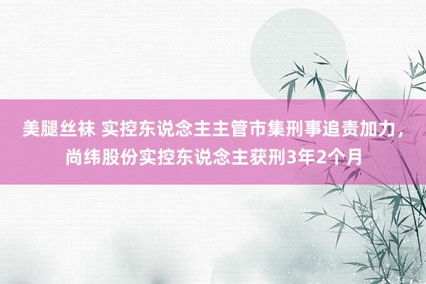 美腿丝袜 实控东说念主主管市集刑事追责加力，尚纬股份实控东说念主获刑3年2个月