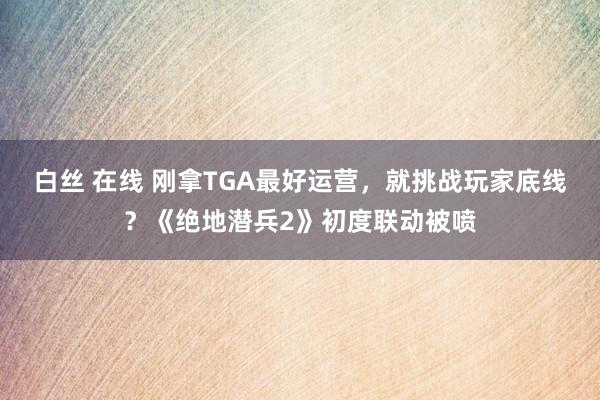 白丝 在线 刚拿TGA最好运营，就挑战玩家底线？《绝地潜兵2》初度联动被喷