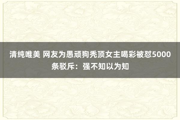 清纯唯美 网友为愚顽狗秃顶女主喝彩被怼5000条驳斥：强不知以为知