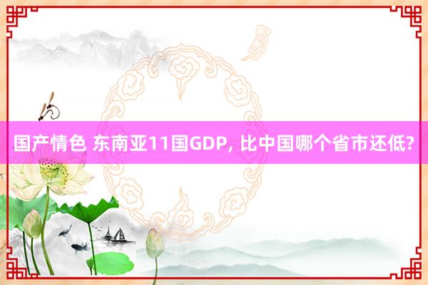 国产情色 东南亚11国GDP， 比中国哪个省市还低?