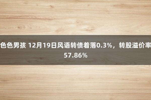 色色男孩 12月19日风语转债着落0.3%，转股溢价率57.86%