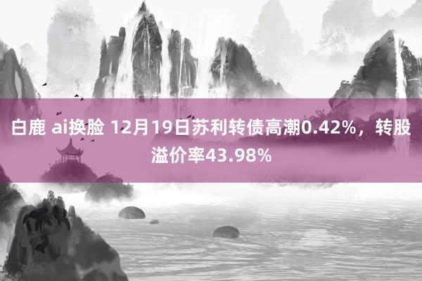 白鹿 ai换脸 12月19日苏利转债高潮0.42%，转股溢价率43.98%