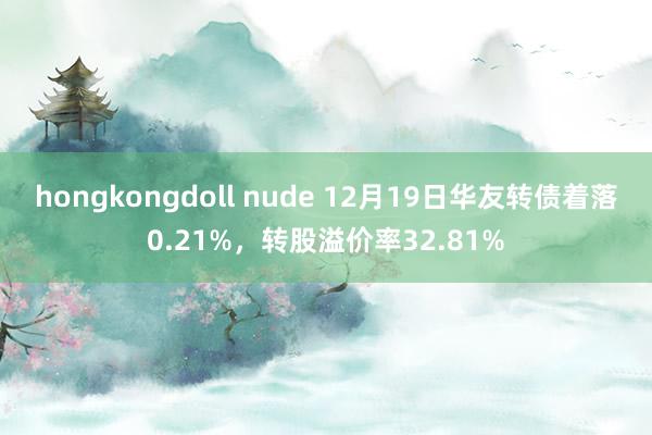 hongkongdoll nude 12月19日华友转债着落0.21%，转股溢价率32.81%