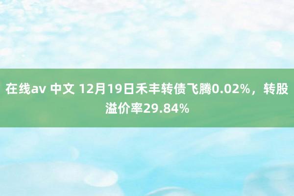 在线av 中文 12月19日禾丰转债飞腾0.02%，转股溢价率29.84%