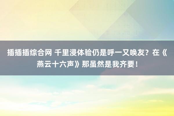 插插插综合网 千里浸体验仍是呼一又唤友？在《燕云十六声》那虽然是我齐要！