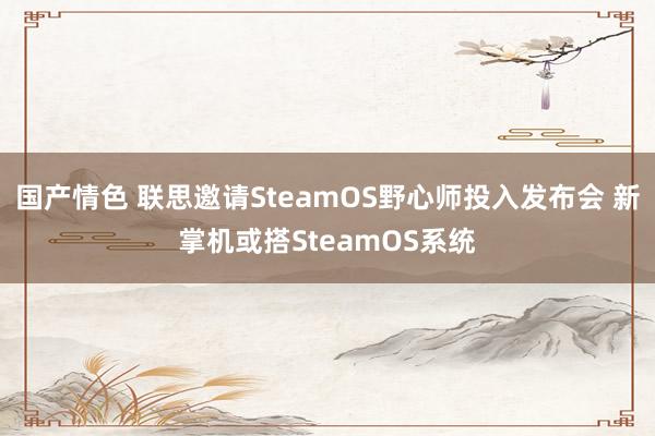 国产情色 联思邀请SteamOS野心师投入发布会 新掌机或搭SteamOS系统