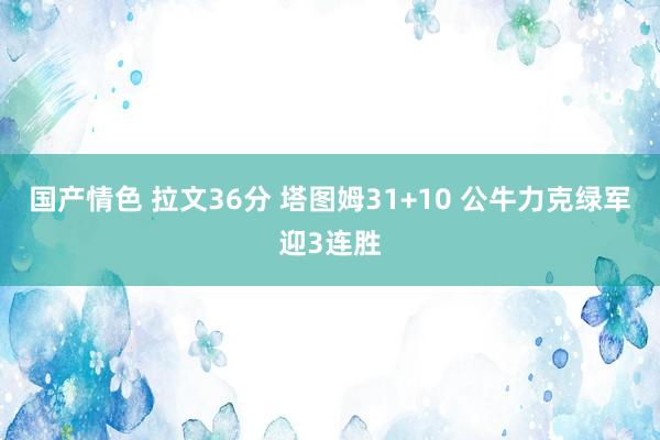 国产情色 拉文36分 塔图姆31+10 公牛力克绿军迎3连胜