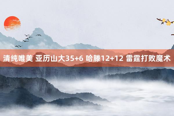 清纯唯美 亚历山大35+6 哈滕12+12 雷霆打败魔术