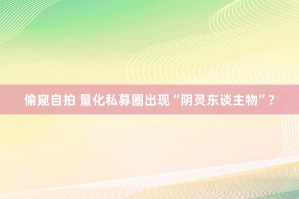 偷窥自拍 量化私募圈出现“阴灵东谈主物”?