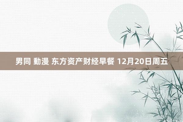 男同 動漫 东方资产财经早餐 12月20日周五