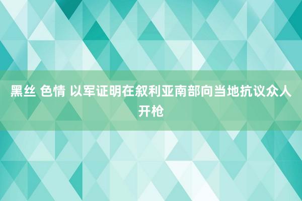 黑丝 色情 以军证明在叙利亚南部向当地抗议众人开枪