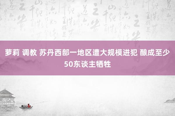 萝莉 调教 苏丹西部一地区遭大规模进犯 酿成至少50东谈主牺牲