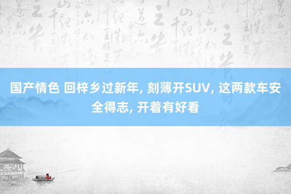 国产情色 回梓乡过新年， 刻薄开SUV， 这两款车安全得志， 开着有好看