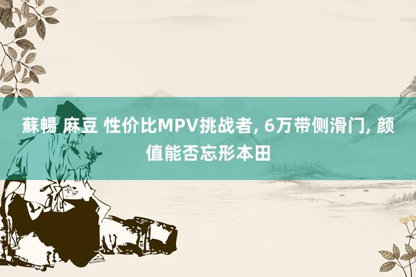 蘇暢 麻豆 性价比MPV挑战者， 6万带侧滑门， 颜值能否忘形本田