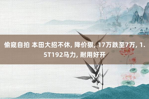 偷窥自拍 本田大招不休， 降价狠， 17万跌至7万， 1.5T192马力， 耐用好开