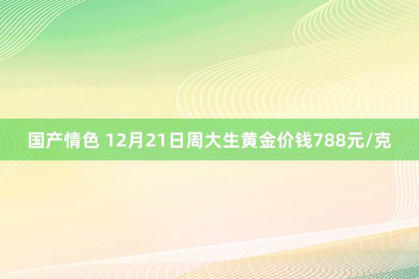 国产情色 12月21日周大生黄金价钱788元/克