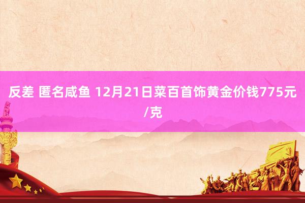 反差 匿名咸鱼 12月21日菜百首饰黄金价钱775元/克