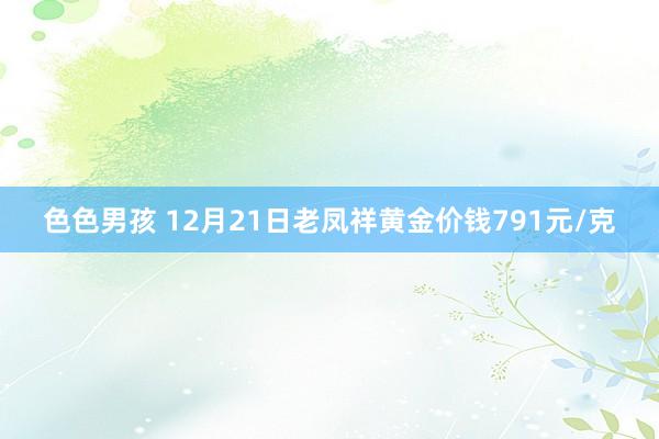 色色男孩 12月21日老凤祥黄金价钱791元/克