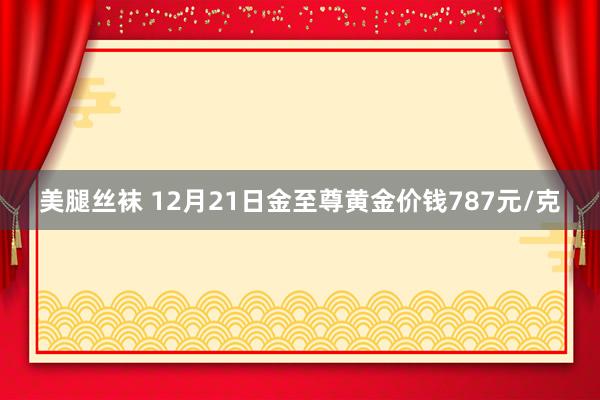 美腿丝袜 12月21日金至尊黄金价钱787元/克