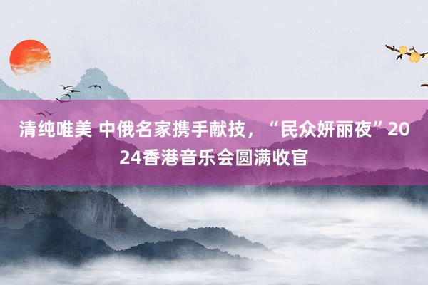 清纯唯美 中俄名家携手献技，“民众妍丽夜”2024香港音乐会圆满收官