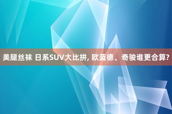 美腿丝袜 日系SUV大比拼， 欧蓝德、奇骏谁更合算?