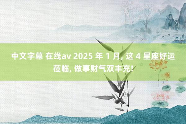 中文字幕 在线av 2025 年 1 月， 这 4 星座好运莅临， 做事财气双丰充!