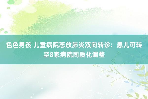 色色男孩 儿童病院怒放肺炎双向转诊：患儿可转至8家病院同质化调整