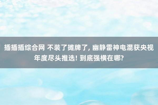 插插插综合网 不装了摊牌了， 幽静雷神电混获央视年度尽头推选! 到底强横在哪?