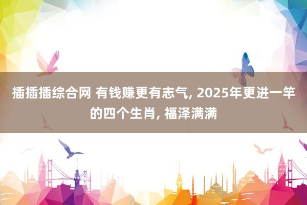 插插插综合网 有钱赚更有志气， 2025年更进一竿的四个生肖， 福泽满满