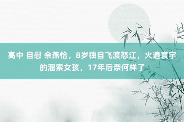 高中 自慰 余燕恰，8岁独自飞渡怒江，火遍寰宇的溜索女孩，17年后奈何样了