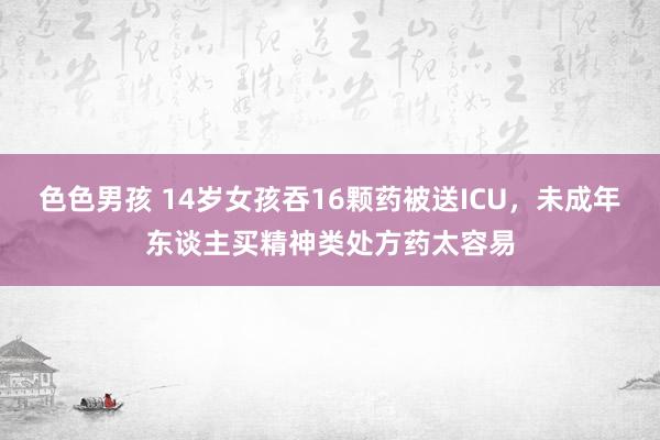 色色男孩 14岁女孩吞16颗药被送ICU，未成年东谈主买精神类处方药太容易