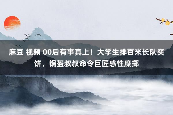 麻豆 视频 00后有事真上！大学生排百米长队买饼，锅盔叔叔命令巨匠感性糜掷