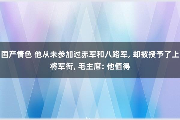 国产情色 他从未参加过赤军和八路军， 却被授予了上将军衔， 毛主席: 他值得