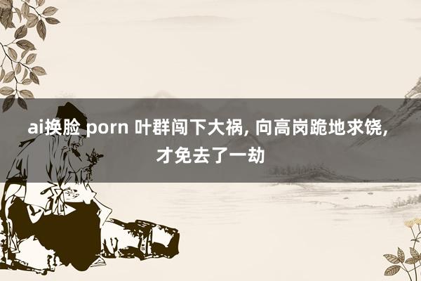 ai换脸 porn 叶群闯下大祸， 向高岗跪地求饶， 才免去了一劫