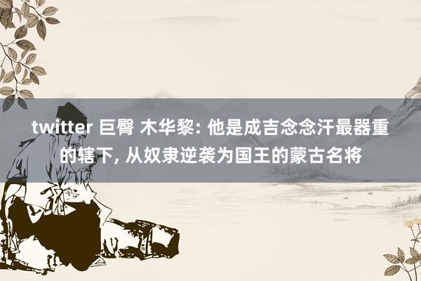 twitter 巨臀 木华黎: 他是成吉念念汗最器重的辖下， 从奴隶逆袭为国王的蒙古名将