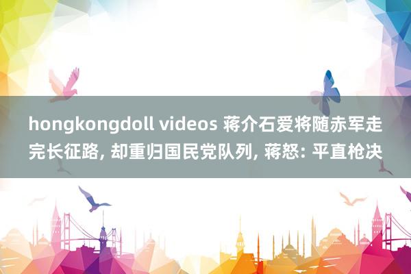 hongkongdoll videos 蒋介石爱将随赤军走完长征路， 却重归国民党队列， 蒋怒: 平直枪决