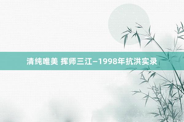 清纯唯美 挥师三江—1998年抗洪实录