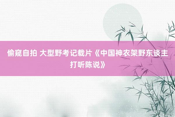 偷窥自拍 大型野考记载片《中国神农架野东谈主打听陈说》