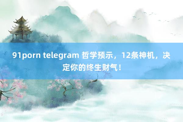 91porn telegram 哲学预示，12条神机，决定你的终生财气！